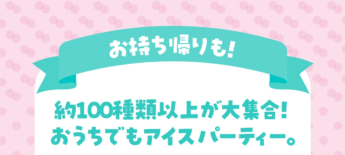 お持ち帰りも！約100種類以上が大集合！おうちでもアイスパーティー。