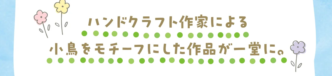 ハンドクラフト作家による小鳥をモチーフにした作品が一堂に。