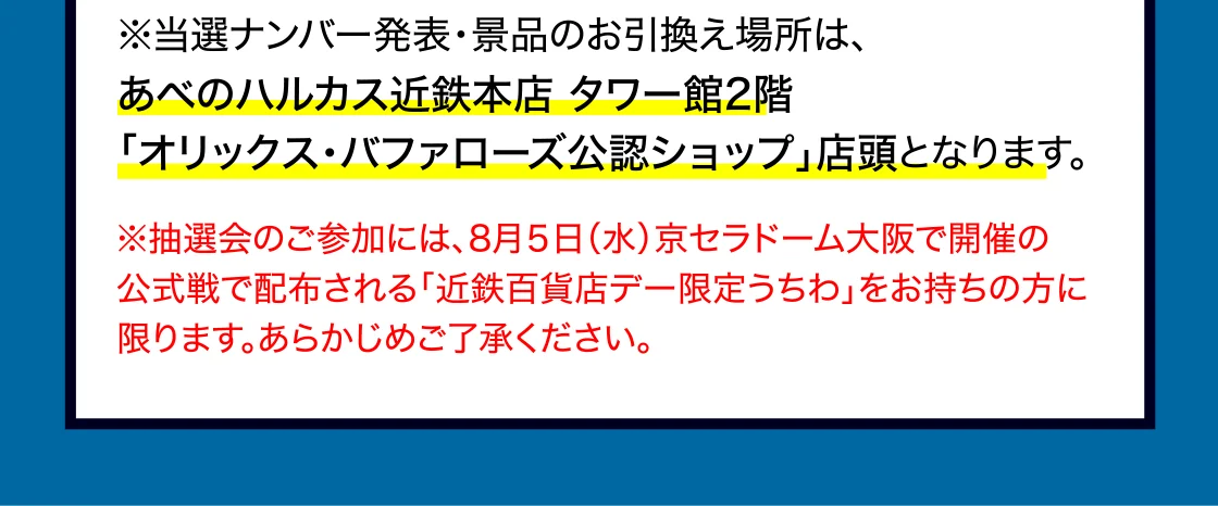 ※当選ナンバー発表・景品のお引換え場所は、 あべのハルカス近鉄本店 タワー館2階 「オリックス・バファローズ公認ショップ」店頭となります。