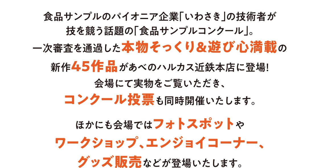 食品サンプルのパイオニア企業「いわさき」の技術者が技を競う話題の「食品サンプルコンクール」。一次審査を通過した本物そっくり＆遊び心満載の新作45作品があべのハルカスに登場！