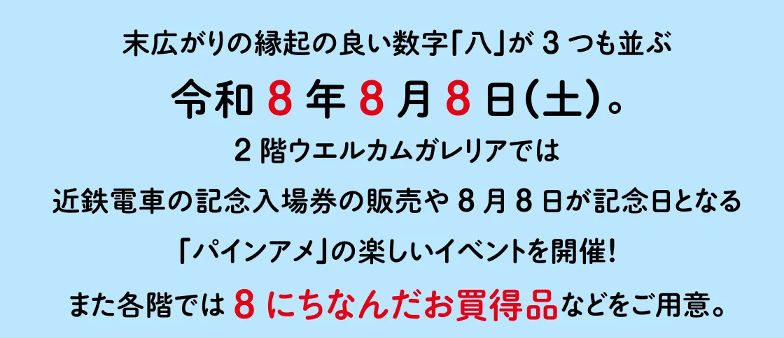 2階ウエルカムガレリアでは 近鉄電車の記念入場券の販売や8月8日が記念日となる「パインアメ」の楽しいイベントを開催！ また各階では8にちなんだお買得品などをご用意。
