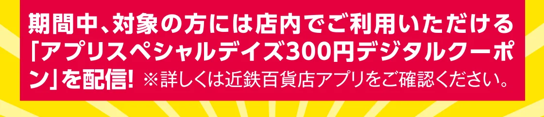 期間中、対象の方には店内でご利用いただける「アプリスペシャルデイズ300円デジタルクーポン」を配信！