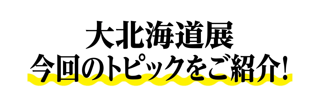 大北海道展 今回のトピックをご紹介！