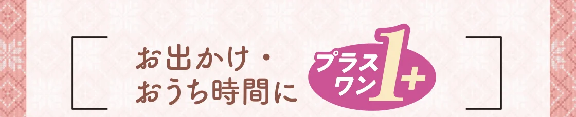 お出かけ・おうち時間にプラスワン