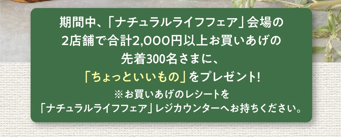 期間中、「ナチュラルライフフェア」会場の2店舗で合計2,000円以上お買いあげの先着300名さまに、「ちょっといいもの」をプレゼント！