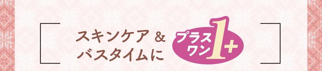 スキンケア&バスタイムにプラス・ワン