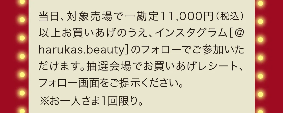 当日、対象売場で一勘定11,000円（税込）以上お買いあげのうえ、インスタグラム［＠harukas.beauty］のフォローでご参加いただけます。