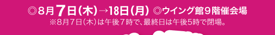 8月7日(木)→18日(月)／ウイング館9階催会場