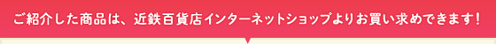 ご紹介した商品は、近鉄百貨店インターネットショップよりお買い求めできます!