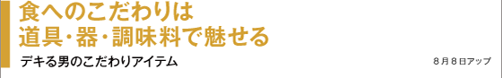 食へのこだわりは道具・器・調味料で魅せる デキる男のこだわりアイテム