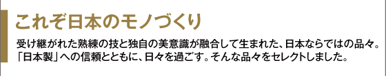 これぞ日本のモノづくり 受け継がれた熟練の技と独自の美意識が融合して生まれた、日本ならではの品々。「日本製」への信頼とともに、日々を過ごす。