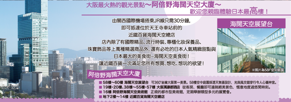 大阪最火熱的觀光景點〜阿倍野海闊天空大廈〜 歡迎您親臨體驗日本最高樓！由關西國際機場搭乘JR線只需30分鐘， 即可抵達位於天王寺車站前的 近鐵百貨海闊天空總店 店內除了有國際精品、流行時裝、專櫃化妝保養品、 珠寶飾品等上萬種精選商品外，還有必吃的日本人氣精緻甜點與 日本最大的美食街−海闊天空美食街！ 讓近鐵百貨一次滿足您所有想買、想吃、想玩的欲望！